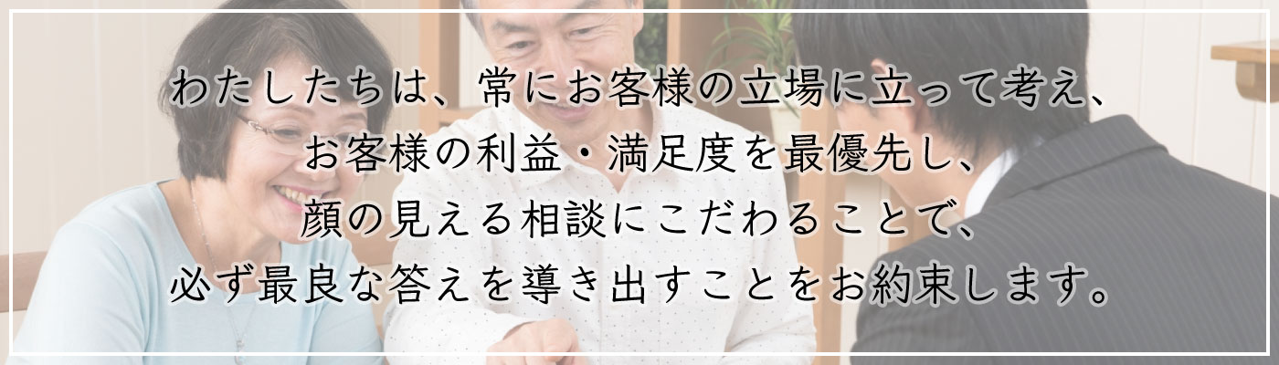 私たちは、常にお客様の立場に立って考え、お客様の利益・満足度を最優先し、顔の見える相談にこだわることで、必ず最良な答えを導き出すことをお約束します