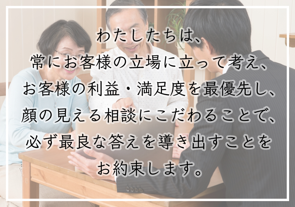 私たちは、常にお客様の立場に立って考え、お客様の利益・満足度を最優先し、顔の見える相談にこだわることで、必ず最良な答えを導き出すことをお約束します